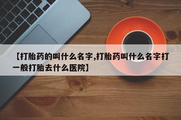 打胎药专卖打胎药专门卖店微信【打胎药的叫什么名字,打胎药叫什么名字打一般打胎去什么医院】