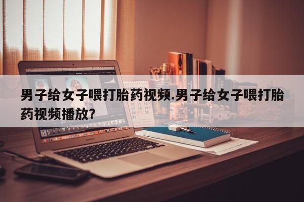 打胎药专卖打胎药专门卖店微信男子给女子喂打胎药视频.男子给女子喂打胎药视频播放？