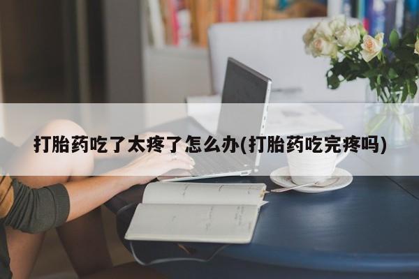 打胎药专卖打胎药专门卖店微信打胎药吃了太疼了怎么办(打胎药吃完疼吗)