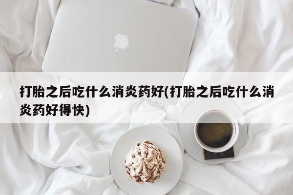打胎药专卖打胎药专门卖店微信打胎之后吃什么消炎药好(打胎之后吃什么消炎药好得快)