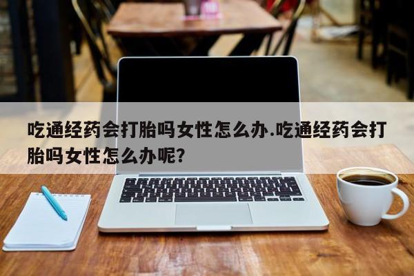 打胎药专卖打胎药专门卖店微信吃通经药会打胎吗女性怎么办.吃通经药会打胎吗女性怎么办呢？