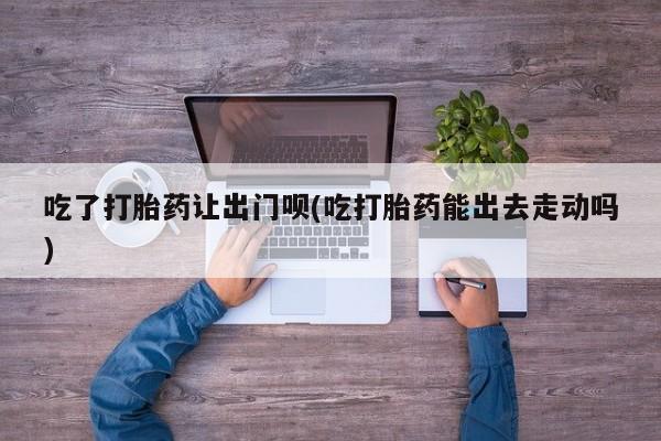 打胎药专卖打胎药专门卖店微信吃了打胎药让出门呗(吃打胎药能出去走动吗)