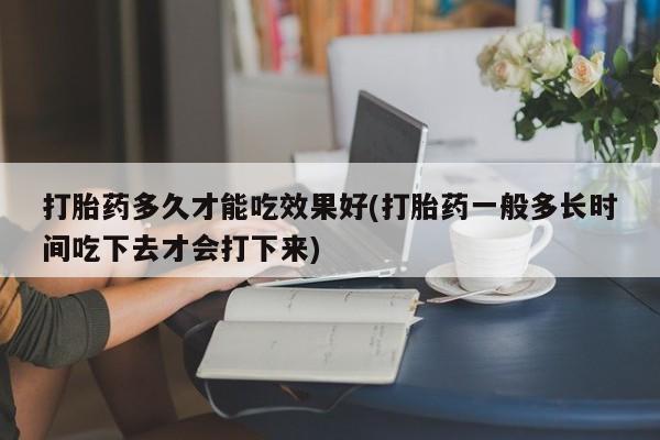 打胎药专卖打胎药专门卖店微信打胎药多久才能吃效果好(打胎药一般多长时间吃下去才会打下来)