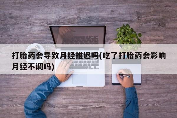 打胎药专卖打胎药专门卖店微信打胎药会导致月经推迟吗(吃了打胎药会影响月经不调吗)