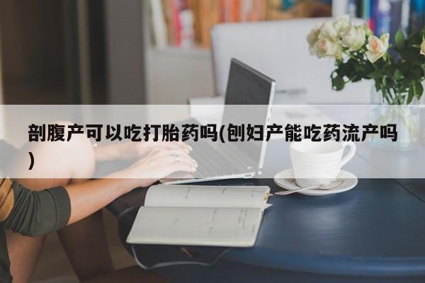 打胎药专卖打胎药专门卖店微信剖腹产可以吃打胎药吗(刨妇产能吃药流产吗)