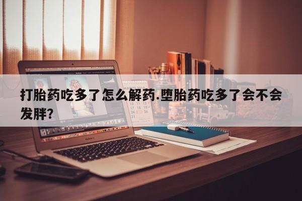 打胎药专卖打胎药专门卖店微信打胎药吃多了怎么解药.堕胎药吃多了会不会发胖？