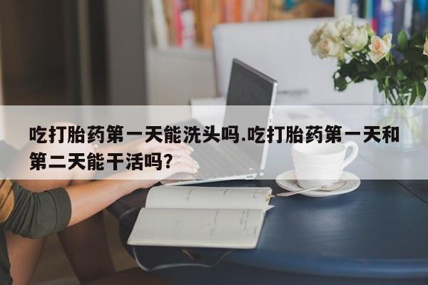 打胎药专卖打胎药专门卖店微信吃打胎药第一天能洗头吗.吃打胎药第一天和第二天能干活吗？
