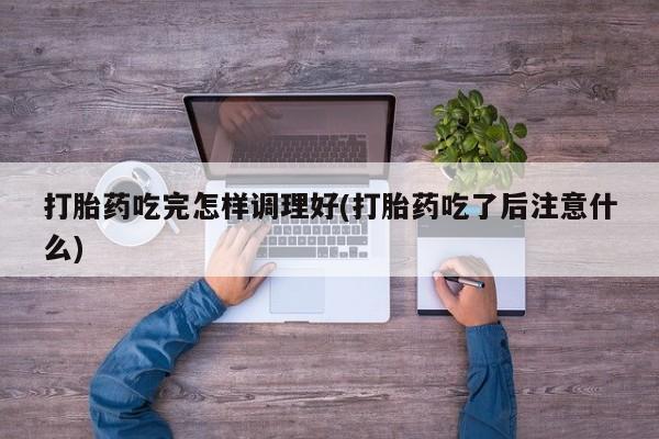 打胎药专卖打胎药专门卖店微信打胎药吃完怎样调理好(打胎药吃了后注意什么)