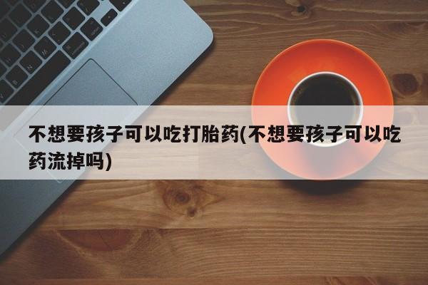 打胎药专卖打胎药专门卖店微信不想要孩子可以吃打胎药(不想要孩子可以吃药流掉吗)