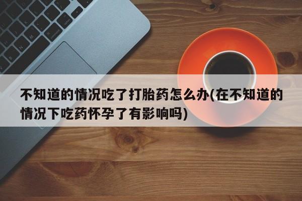 打胎药专卖打胎药专门卖店微信不知道的情况吃了打胎药怎么办(在不知道的情况下吃药怀孕了有影响吗)