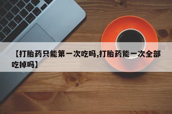 打胎药专卖打胎药专门卖店微信【打胎药只能第一次吃吗,打胎药能一次全部吃掉吗】