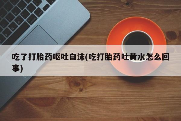 打胎药专卖打胎药专门卖店微信吃了打胎药呕吐白沫(吃打胎药吐黄水怎么回事)