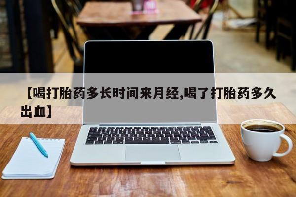 打胎药专卖打胎药专门卖店微信【喝打胎药多长时间来月经,喝了打胎药多久出血】