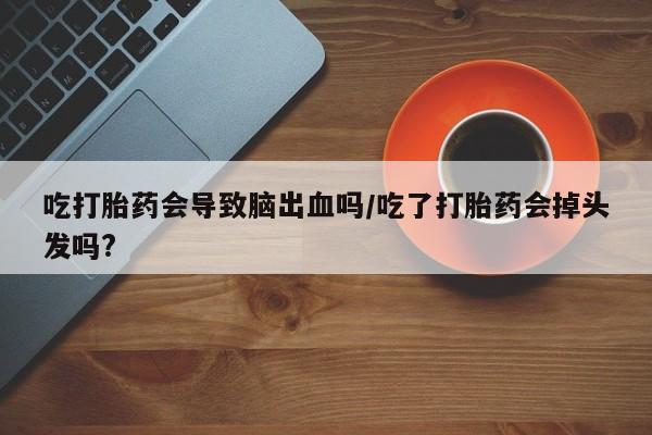 打胎药专卖打胎药专门卖店微信吃打胎药会导致脑出血吗/吃了打胎药会掉头发吗?