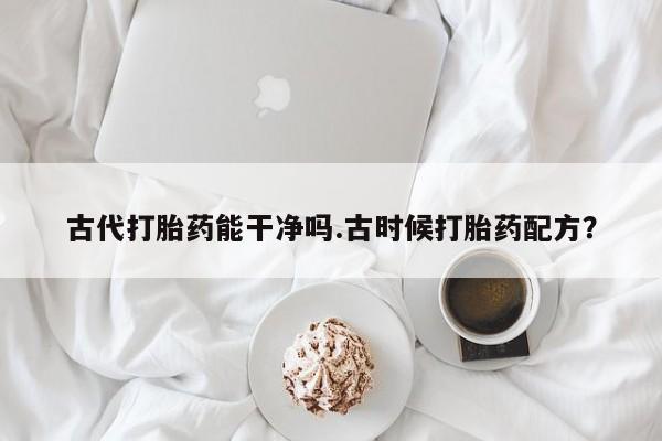 打胎药专卖打胎药专门卖店微信古代打胎药能干净吗.古时候打胎药配方？