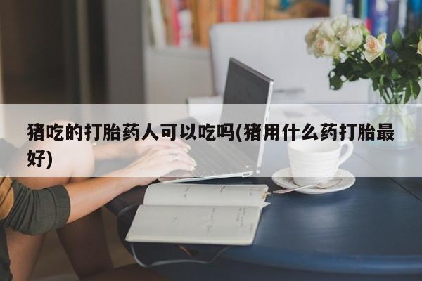 打胎药专卖打胎药专门卖店微信猪吃的打胎药人可以吃吗(猪用什么药打胎最好)