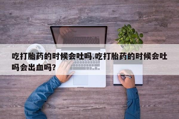 打胎药专卖打胎药专门卖店微信吃打胎药的时候会吐吗.吃打胎药的时候会吐吗会出血吗？