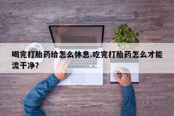 打胎药专卖打胎药专门卖店微信喝完打胎药给怎么休息.吃完打胎药怎么才能流干净？