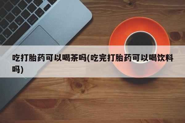 打胎药专卖打胎药专门卖店微信吃打胎药可以喝茶吗(吃完打胎药可以喝饮料吗)