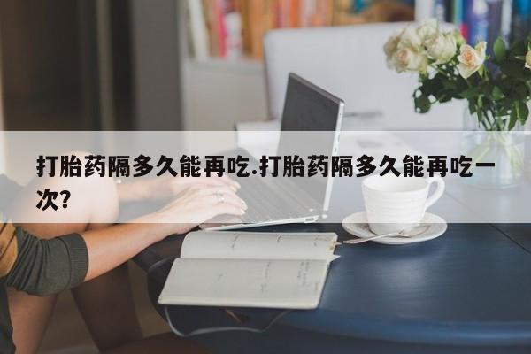 打胎药专卖打胎药专门卖店微信打胎药隔多久能再吃.打胎药隔多久能再吃一次？