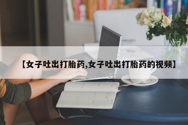打胎药专卖打胎药专门卖店微信【女子吐出打胎药,女子吐出打胎药的视频】