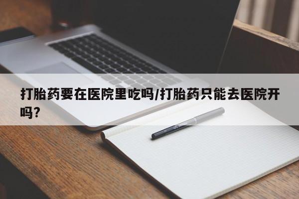 打胎药专卖打胎药专门卖店微信打胎药要在医院里吃吗/打胎药只能去医院开吗?