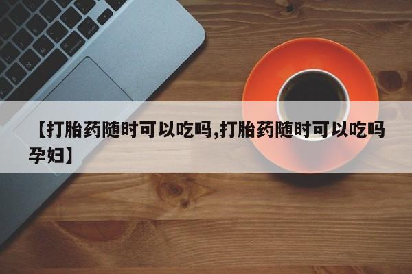 打胎药专卖打胎药专门卖店微信【打胎药随时可以吃吗,打胎药随时可以吃吗孕妇】
