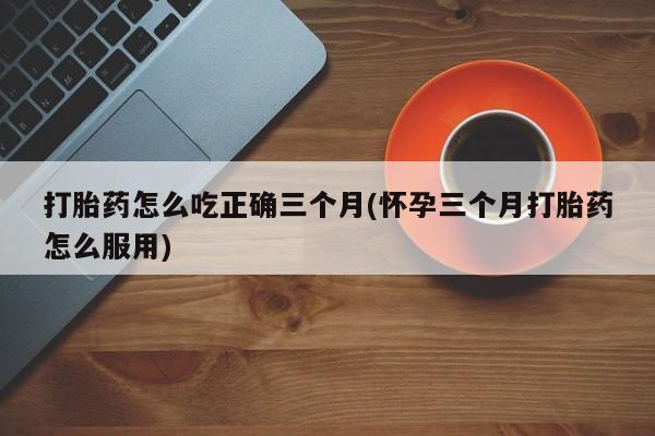 打胎药专卖打胎药专门卖店微信打胎药怎么吃正确三个月(怀孕三个月打胎药怎么服用)