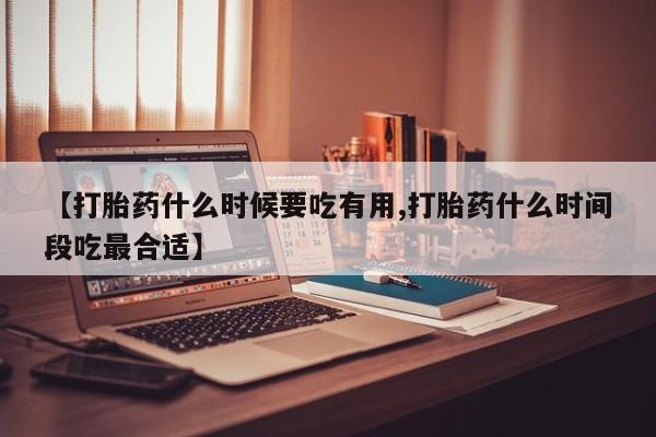 打胎药专卖打胎药专门卖店微信【打胎药什么时候要吃有用,打胎药什么时间段吃最合适】