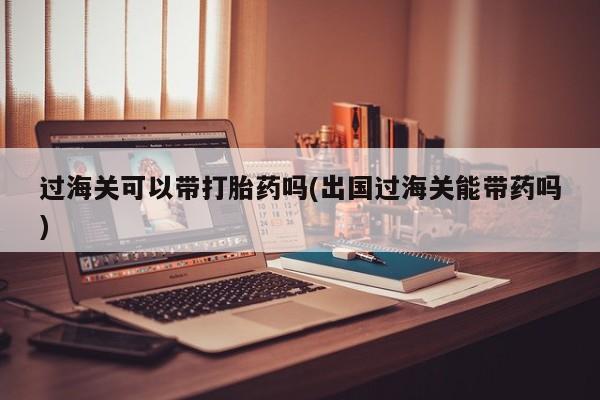 打胎药专卖打胎药专门卖店微信过海关可以带打胎药吗(出国过海关能带药吗)