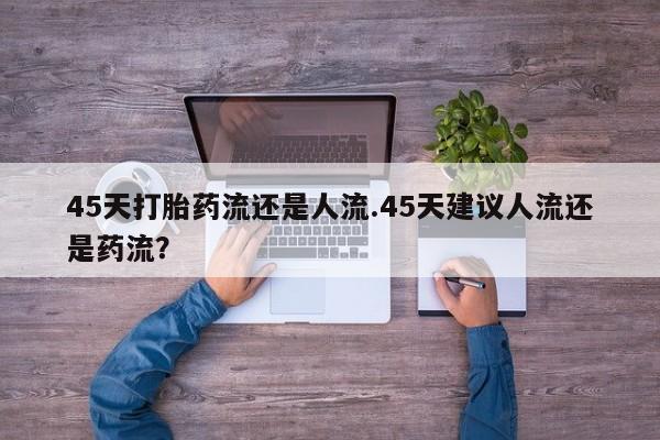 打胎药专卖打胎药专门卖店微信45天打胎药流还是人流.45天建议人流还是药流？