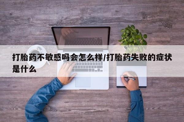 打胎药专卖打胎药专门卖店微信打胎药不敏感吗会怎么样/打胎药失败的症状是什么