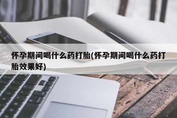 打胎药专卖打胎药专门卖店微信怀孕期间喝什么药打胎(怀孕期间喝什么药打胎效果好)