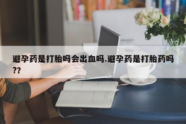 打胎药专卖打胎药专门卖店微信避孕药是打胎吗会出血吗.避孕药是打胎药吗?？