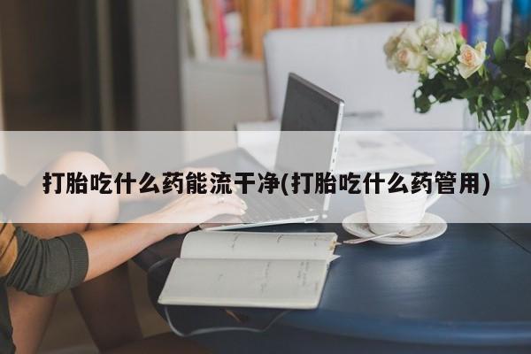 打胎药专卖打胎药专门卖店微信打胎吃什么药能流干净(打胎吃什么药管用)