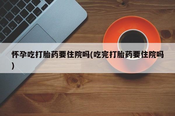 打胎药专卖打胎药专门卖店微信怀孕吃打胎药要住院吗(吃完打胎药要住院吗)