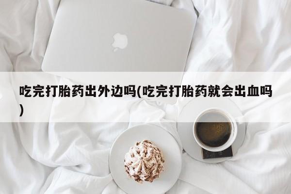 打胎药专卖打胎药专门卖店微信吃完打胎药出外边吗(吃完打胎药就会出血吗)