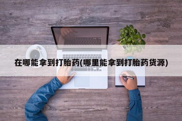 打胎药专卖打胎药专门卖店微信在哪能拿到打胎药(哪里能拿到打胎药货源)