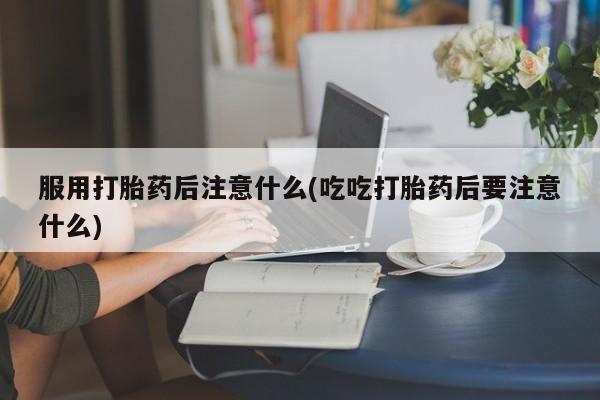 打胎药专卖打胎药专门卖店微信服用打胎药后注意什么(吃吃打胎药后要注意什么)
