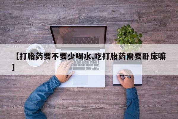 打胎药专卖打胎药专门卖店微信【打胎药要不要少喝水,吃打胎药需要卧床嘛】