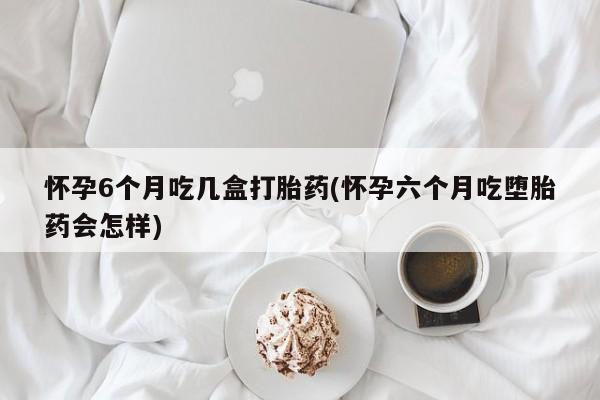 打胎药专卖打胎药专门卖店微信怀孕6个月吃几盒打胎药(怀孕六个月吃堕胎药会怎样)