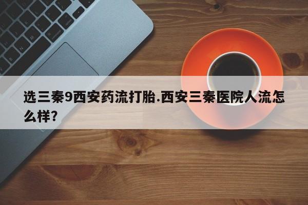 打胎药专卖打胎药专门卖店微信选三秦9西安药流打胎.西安三秦医院人流怎么样？
