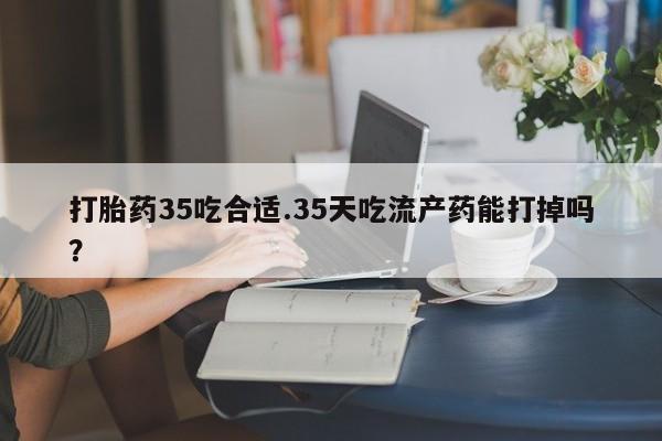 打胎药专卖打胎药专门卖店微信打胎药35吃合适.35天吃流产药能打掉吗？