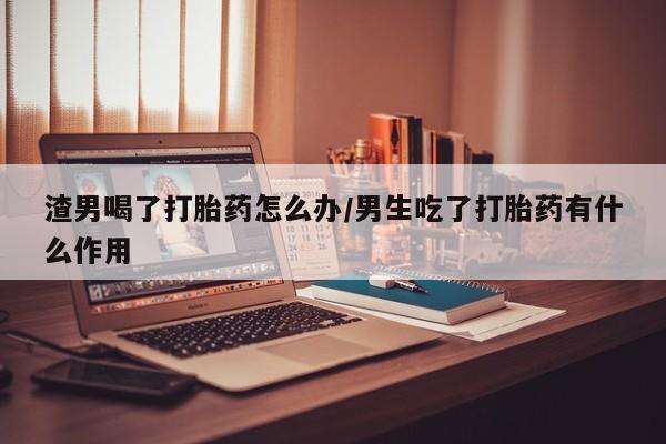 打胎药专卖打胎药专门卖店微信渣男喝了打胎药怎么办/男生吃了打胎药有什么作用