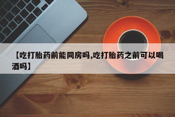 打胎药专卖打胎药专门卖店微信【吃打胎药前能同房吗,吃打胎药之前可以喝酒吗】