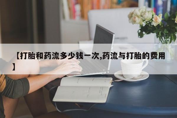 打胎药专卖打胎药专门卖店微信【打胎和药流多少钱一次,药流与打胎的费用】