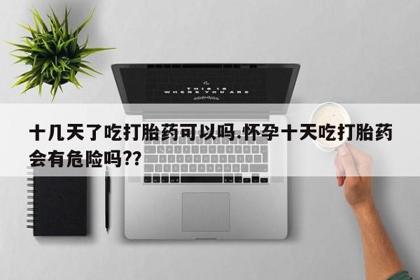 打胎药专卖打胎药专门卖店微信十几天了吃打胎药可以吗.怀孕十天吃打胎药会有危险吗?？