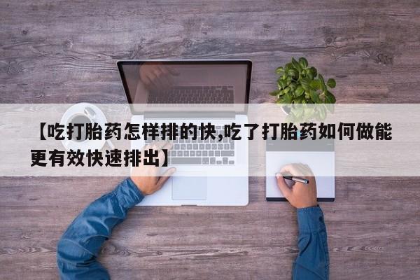 打胎药专卖打胎药专门卖店微信【吃打胎药怎样排的快,吃了打胎药如何做能更有效快速排出】