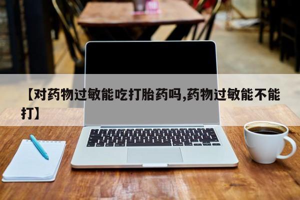 打胎药专卖打胎药专门卖店微信【对药物过敏能吃打胎药吗,药物过敏能不能打】