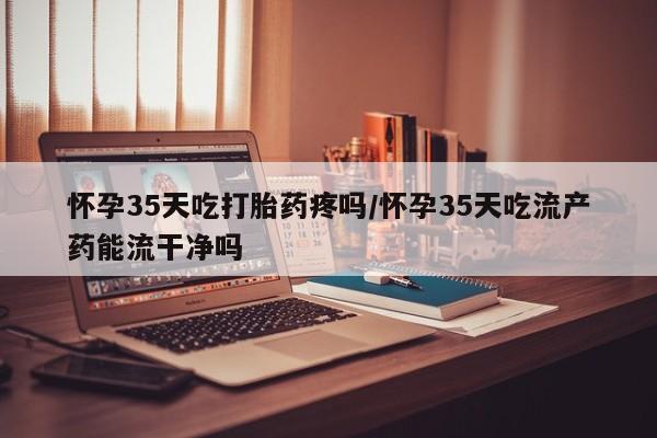 打胎药专卖打胎药专门卖店微信怀孕35天吃打胎药疼吗/怀孕35天吃流产药能流干净吗